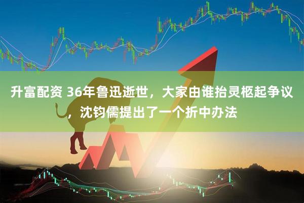 升富配资 36年鲁迅逝世，大家由谁抬灵柩起争议，沈钧儒提出了一个折中办法