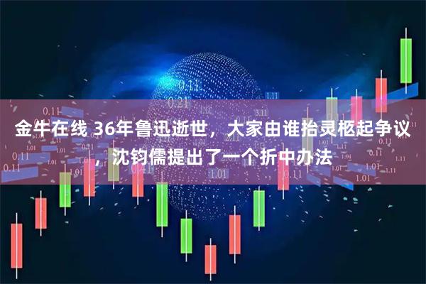金牛在线 36年鲁迅逝世，大家由谁抬灵柩起争议，沈钧儒提出了一个折中办法