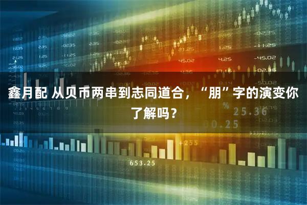 鑫月配 从贝币两串到志同道合，“朋”字的演变你了解吗？