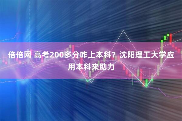 倍倍网 高考200多分咋上本科？沈阳理工大学应用本科来助力
