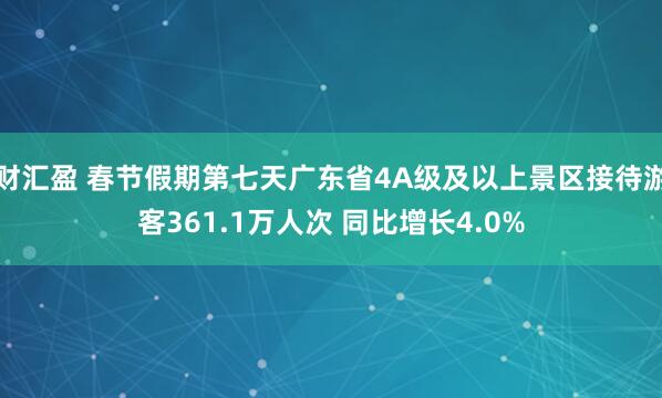 财汇盈 春节假期第七天广东省4A级及以上景区接待游客361.1万人次 同比增长4.0%
