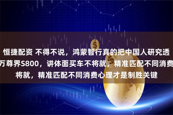 恒捷配资 不得不说，鸿蒙智行真的把中国人研究透了，要豪华选150万尊界S800，讲体面买车不将就，精准匹配不同消费心理才是制胜关键