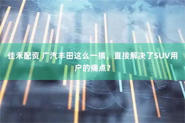佳禾配资 广汽丰田这么一搞，直接解决了SUV用户的痛点？