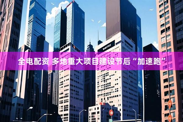全电配资 多地重大项目建设节后“加速跑”