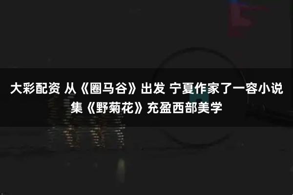 大彩配资 从《圈马谷》出发 宁夏作家了一容小说集《野菊花》充盈西部美学