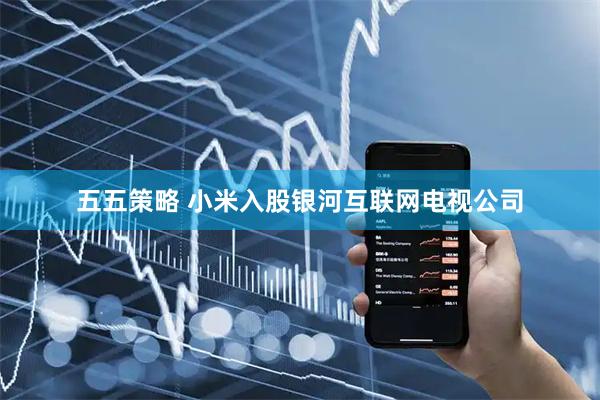 五五策略 小米入股银河互联网电视公司
