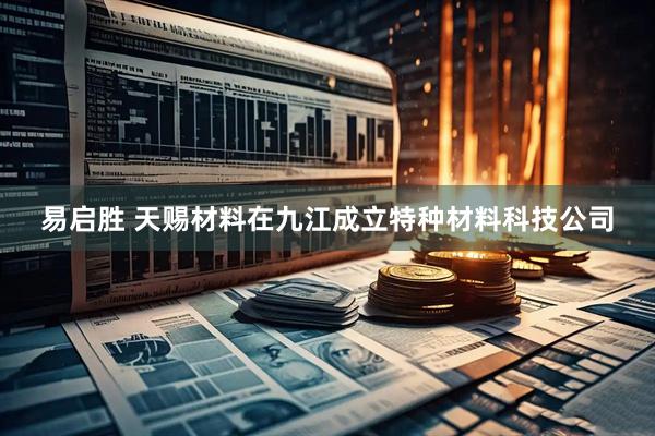易启胜 天赐材料在九江成立特种材料科技公司