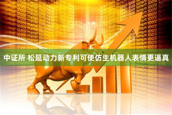 中证所 松延动力新专利可使仿生机器人表情更逼真