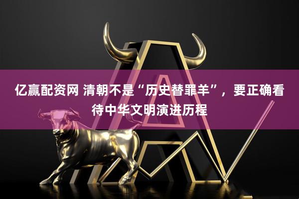 亿赢配资网 清朝不是“历史替罪羊”，要正确看待中华文明演进历程