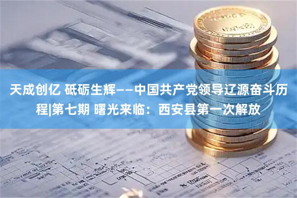 天成创亿 砥砺生辉——中国共产党领导辽源奋斗历程|第七期 曙光来临：西安县第一次解放