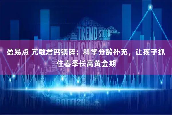 盈易点 亢敏君钙镁锌：科学分龄补充，让孩子抓住春季长高黄金期