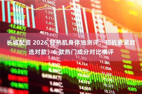长城配资 2026 轻熟肌身体油测评：初抗衰紧致选对款，6 款热门成分对比横评