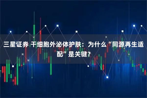 三星证券 干细胞外泌体护肤：为什么“同源再生适配”是关键？