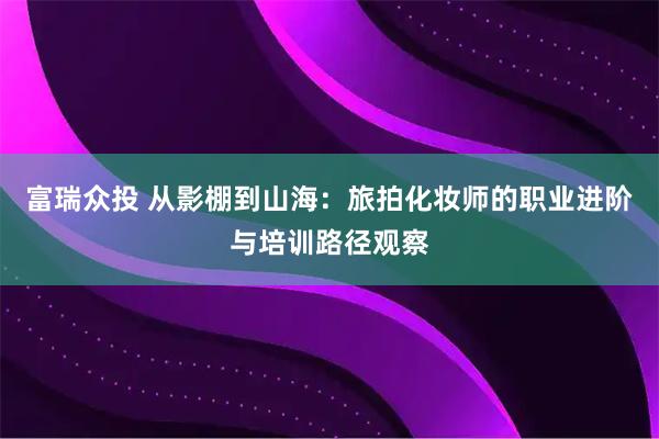 富瑞众投 从影棚到山海：旅拍化妆师的职业进阶与培训路径观察
