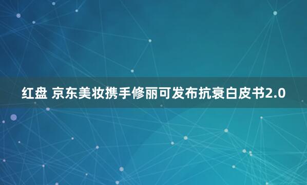 红盘 京东美妆携手修丽可发布抗衰白皮书2.0