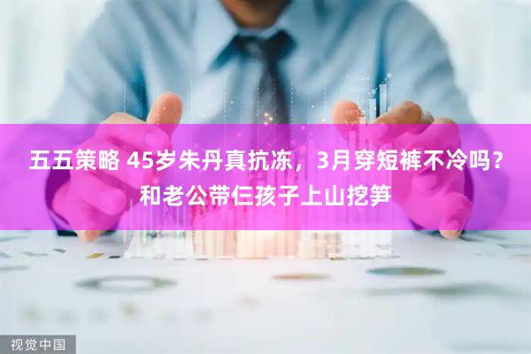 五五策略 45岁朱丹真抗冻，3月穿短裤不冷吗？和老公带仨孩子上山挖笋