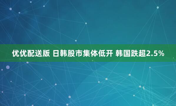 优优配送版 日韩股市集体低开 韩国跌超2.5%