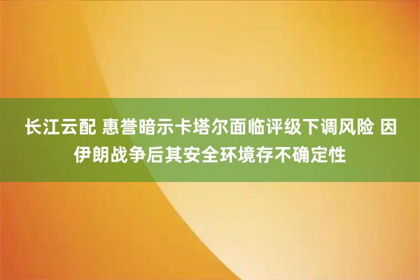长江云配 惠誉暗示卡塔尔面临评级下调风险 因伊朗战争后其安全环境存不确定性