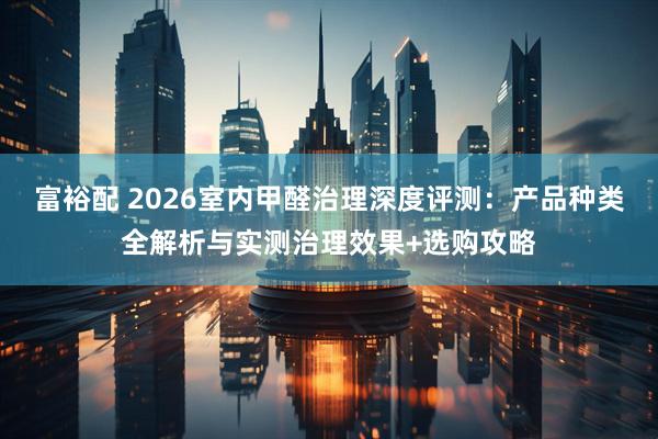 富裕配 2026室内甲醛治理深度评测：产品种类全解析与实测治理效果+选购攻略