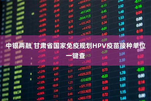 中银两融 甘肃省国家免疫规划HPV疫苗接种单位一键查