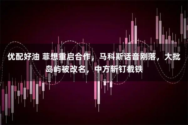 优配好油 菲想重启合作，马科斯话音刚落，大批岛屿被改名，中方斩钉截铁
