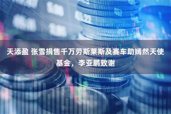 天添盈 张雪捐售千万劳斯莱斯及赛车助嫣然天使基金，李亚鹏致谢