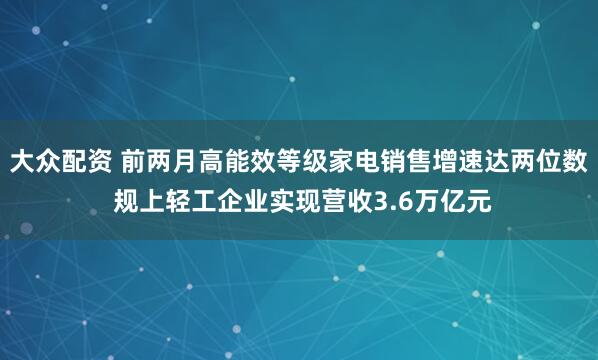 大众配资 前两月高能效等级家电销售增速达两位数 规上轻工企业实现营收3.6万亿元