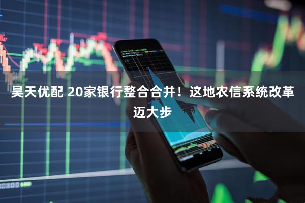昊天优配 20家银行整合合并！这地农信系统改革迈大步