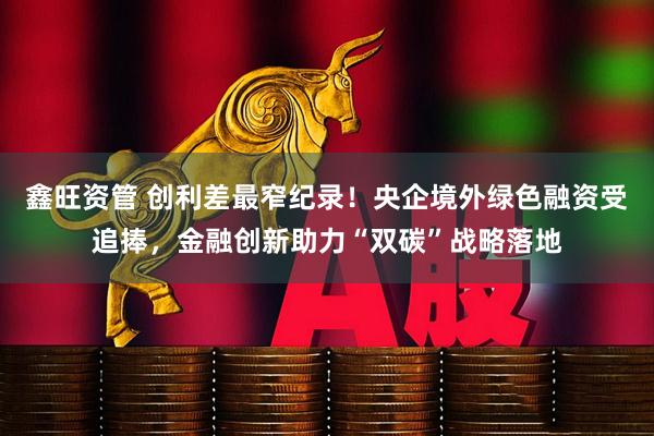 鑫旺资管 创利差最窄纪录！央企境外绿色融资受追捧，金融创新助力“双碳”战略落地
