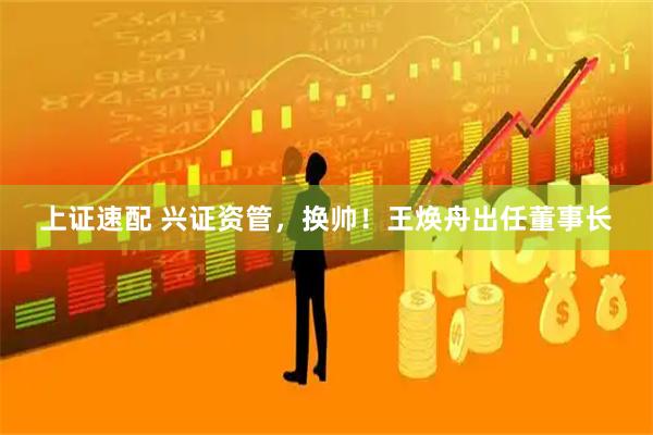 上证速配 兴证资管，换帅！王焕舟出任董事长