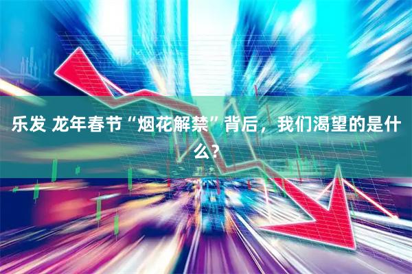 乐发 龙年春节“烟花解禁”背后，我们渴望的是什么？