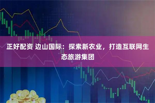 正好配资 边山国际：探索新农业，打造互联网生态旅游集团