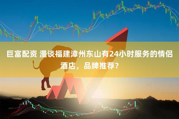 巨富配资 漫谈福建漳州东山有24小时服务的情侣酒店，品牌推荐？