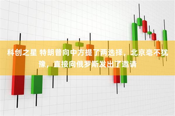 科创之星 特朗普向中方提了两选择，北京毫不犹豫，直接向俄罗斯发出了邀请