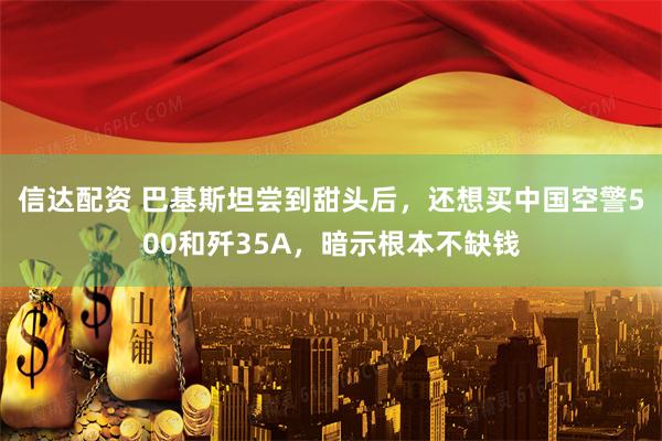 信达配资 巴基斯坦尝到甜头后，还想买中国空警500和歼35A，暗示根本不缺钱
