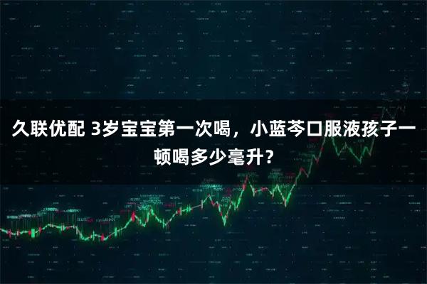 久联优配 3岁宝宝第一次喝，小蓝芩口服液孩子一顿喝多少毫升？