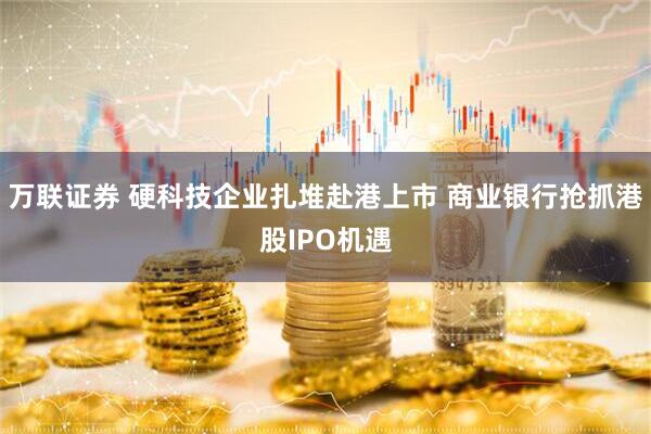 万联证券 硬科技企业扎堆赴港上市 商业银行抢抓港股IPO机遇