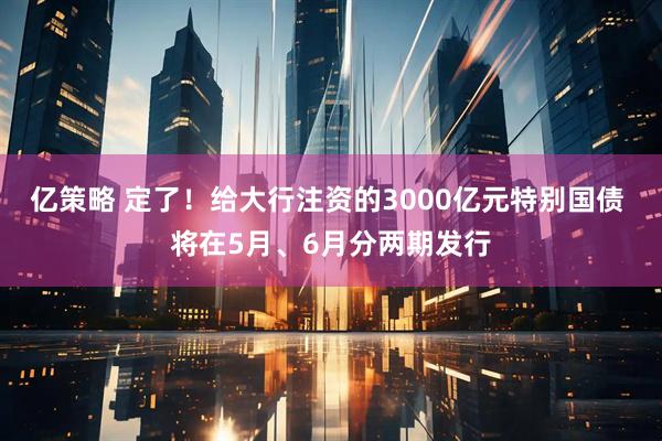 亿策略 定了！给大行注资的3000亿元特别国债 将在5月、6月分两期发行
