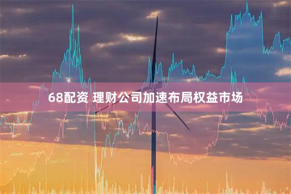 68配资 理财公司加速布局权益市场