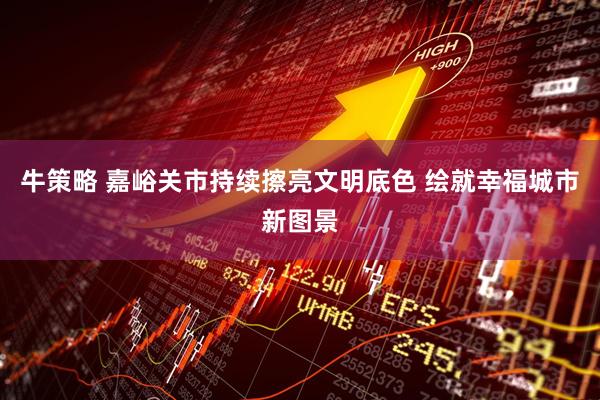 牛策略 嘉峪关市持续擦亮文明底色 绘就幸福城市新图景