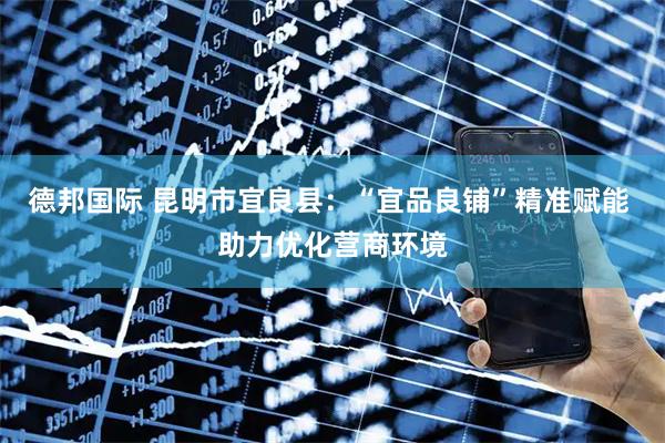 德邦国际 昆明市宜良县：“宜品良铺”精准赋能 助力优化营商环境