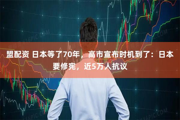 盟配资 日本等了70年，高市宣布时机到了：日本要修宪，近5万人抗议
