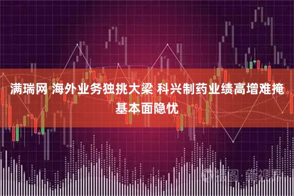 满瑞网 海外业务独挑大梁 科兴制药业绩高增难掩基本面隐忧