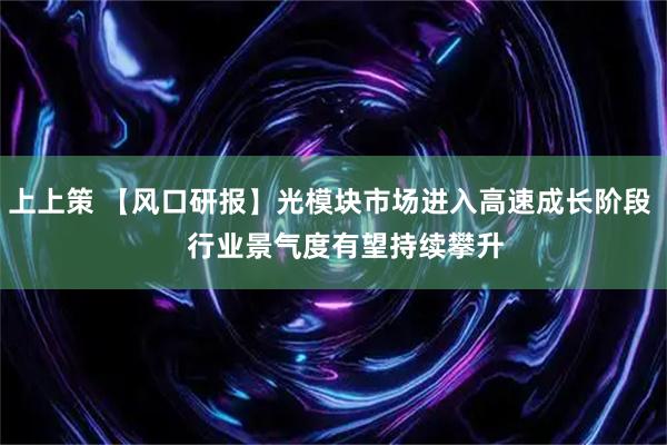 上上策 【风口研报】光模块市场进入高速成长阶段    行业景气度有望持续攀升
