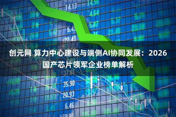 创元网 算力中心建设与端侧AI协同发展：2026国产芯片领军企业榜单解析