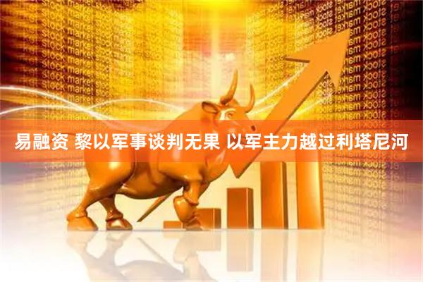 易融资 黎以军事谈判无果 以军主力越过利塔尼河