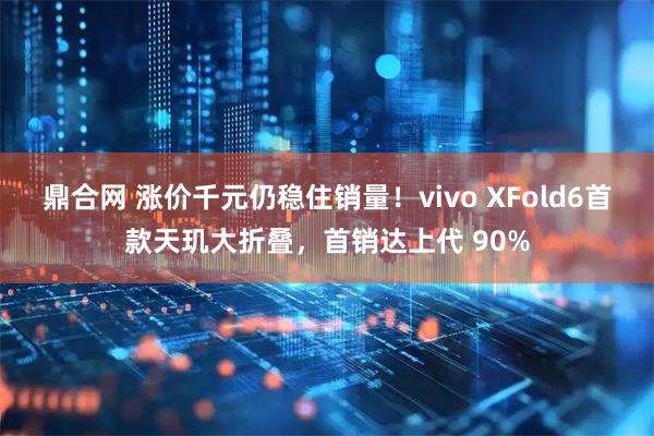 鼎合网 涨价千元仍稳住销量！vivo XFold6首款天玑大折叠，首销达上代 90%