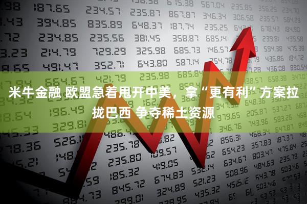 米牛金融 欧盟急着甩开中美，拿“更有利”方案拉拢巴西 争夺稀土资源