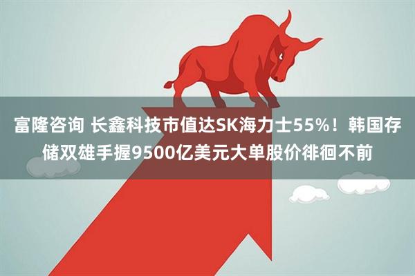 富隆咨询 长鑫科技市值达SK海力士55%！韩国存储双雄手握9500亿美元大单股价徘徊不前