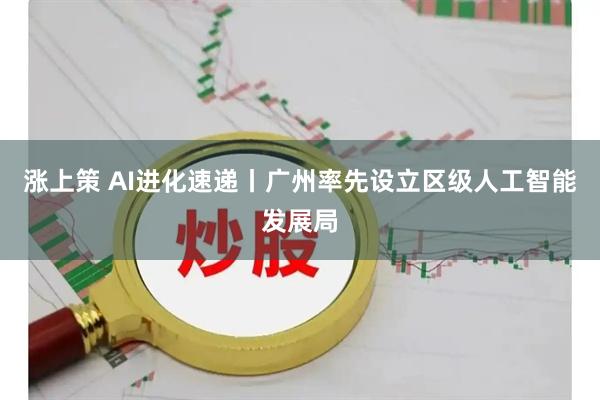 涨上策 AI进化速递丨广州率先设立区级人工智能发展局